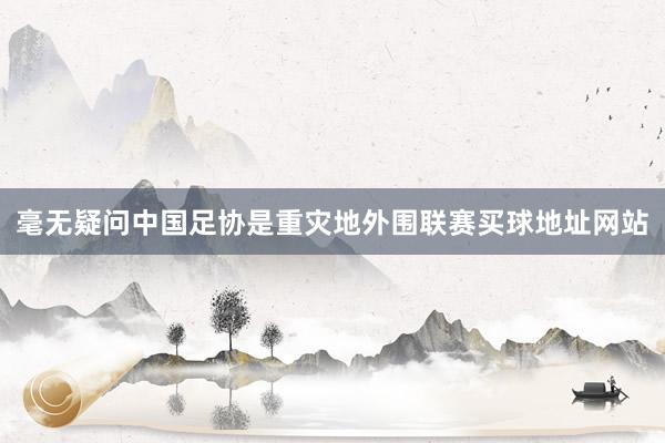 毫无疑问中国足协是重灾地外围联赛买球地址网站