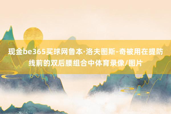 现金be365买球网鲁本·洛夫图斯-奇被用在提防线前的双后腰组合中体育录像/图片