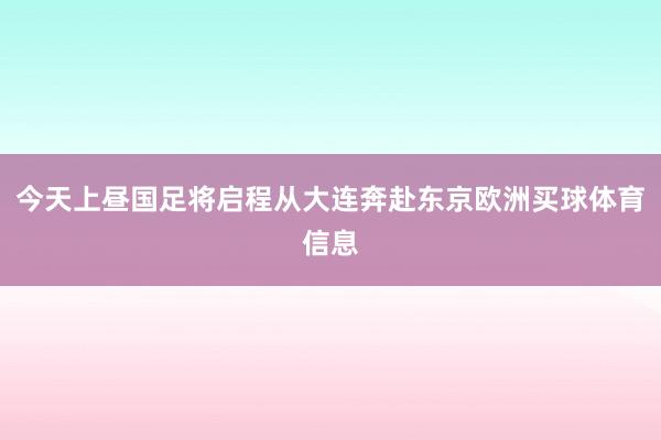 今天上昼国足将启程从大连奔赴东京欧洲买球体育信息