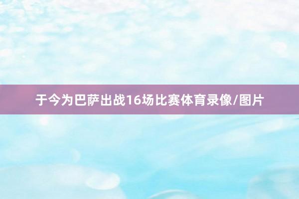 于今为巴萨出战16场比赛体育录像/图片