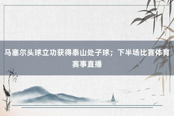 马塞尔头球立功获得泰山处子球；下半场比赛体育赛事直播