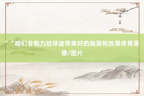 ”　　“咱们会勉力给球迷带来好的施展和效果体育录像/图片