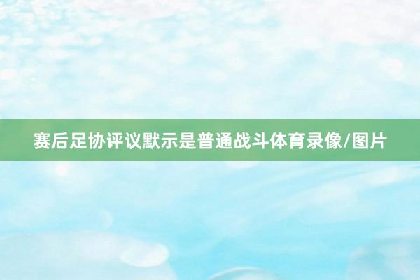 赛后足协评议默示是普通战斗体育录像/图片