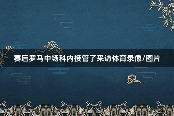 赛后罗马中场科内接管了采访体育录像/图片