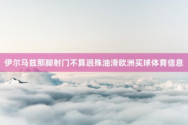伊尔马兹那脚射门不算迥殊油滑欧洲买球体育信息