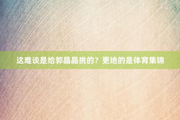 这难谈是给郭晶晶挑的？更绝的是体育集锦