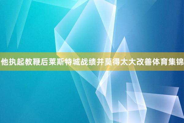 他执起教鞭后莱斯特城战绩并莫得太大改善体育集锦