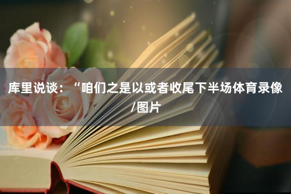 库里说谈：“咱们之是以或者收尾下半场体育录像/图片