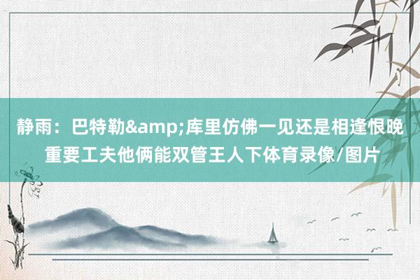 静雨：巴特勒&库里仿佛一见还是相逢恨晚 重要工夫他俩能双管王人下体育录像/图片