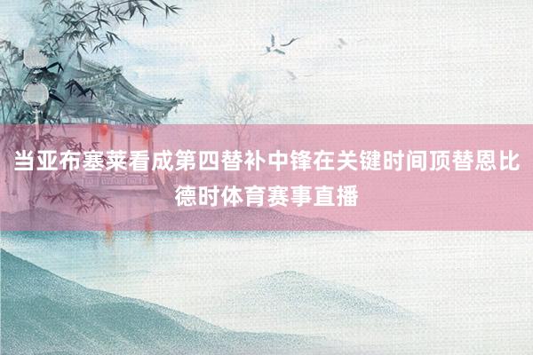 当亚布塞莱看成第四替补中锋在关键时间顶替恩比德时体育赛事直播