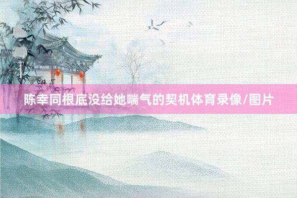 陈幸同根底没给她喘气的契机体育录像/图片