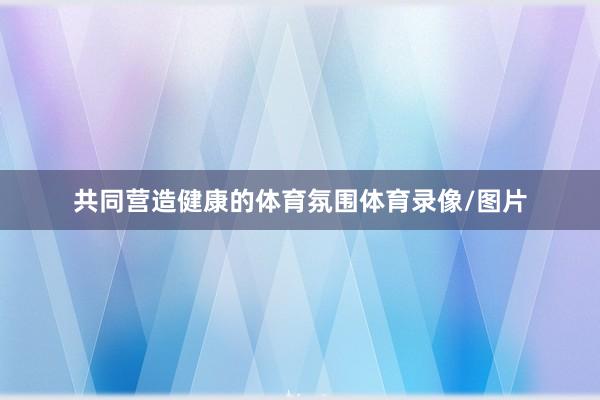 共同营造健康的体育氛围体育录像/图片