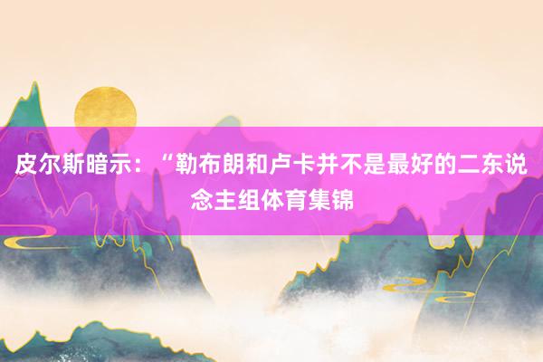皮尔斯暗示：“勒布朗和卢卡并不是最好的二东说念主组体育集锦