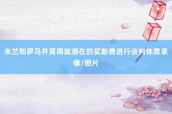 米兰和罗马并莫得就潜在的买断费进行谈判体育录像/图片