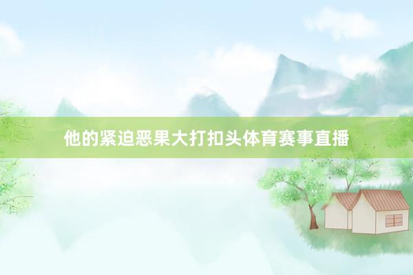 他的紧迫恶果大打扣头体育赛事直播