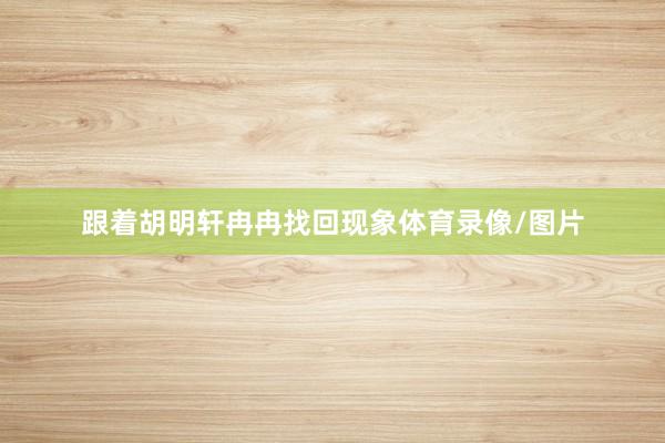 跟着胡明轩冉冉找回现象体育录像/图片